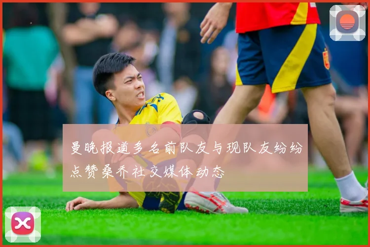 曼晚报道多名前队友与现队友纷纷点赞桑乔社交媒体动态