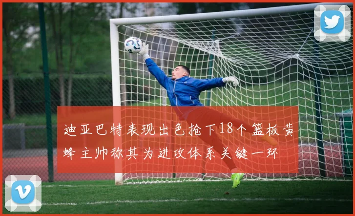 迪亚巴特表现出色抢下18个篮板黄蜂主帅称其为进攻体系关键一环
