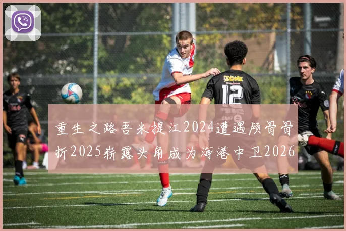 重生之路吾米提江2024遭遇颅骨骨折2025崭露头角成为海港中卫2026冲击U23冠军