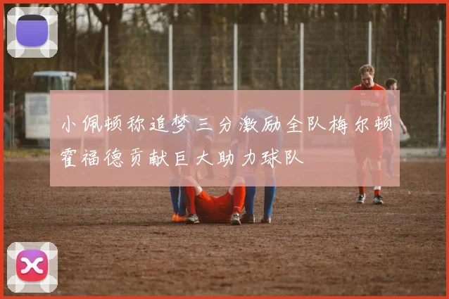 小佩顿称追梦三分激励全队梅尔顿霍福德贡献巨大助力球队