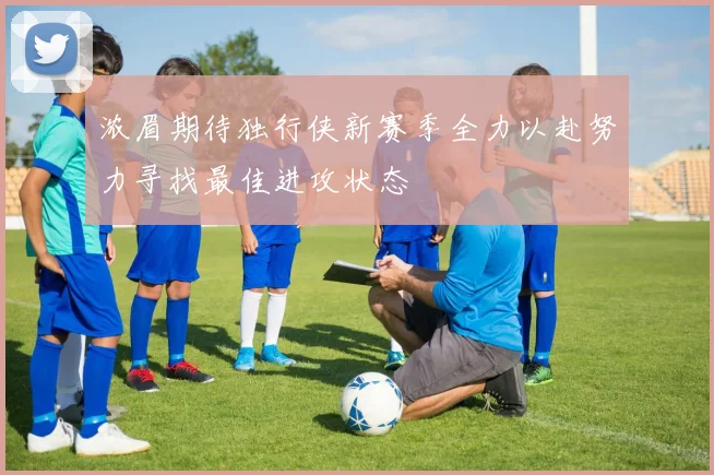 浓眉期待独行侠新赛季全力以赴努力寻找最佳进攻状态