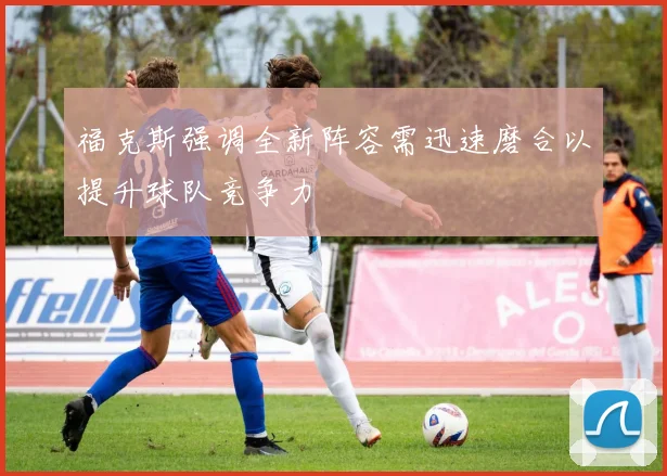 福克斯强调全新阵容需迅速磨合以提升球队竞争力