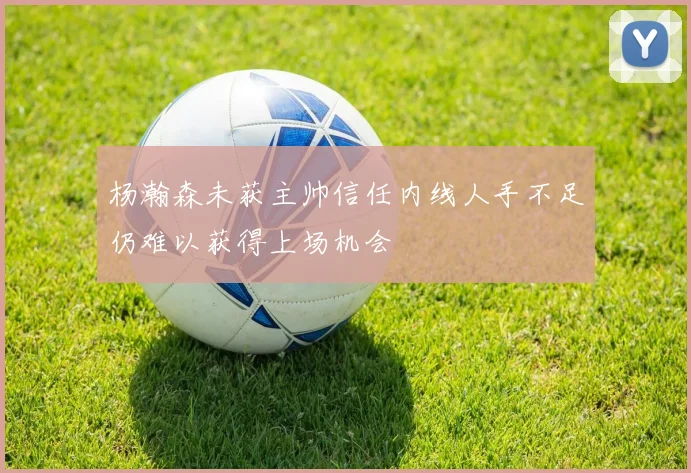 杨瀚森未获主帅信任内线人手不足仍难以获得上场机会