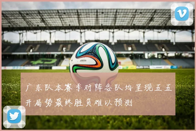 广东队本赛季对阵各队均呈现五五开局势最终胜负难以预测