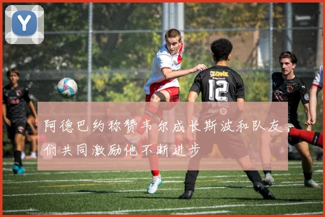 阿德巴约称赞韦尔成长斯波和队友们共同激励他不断进步