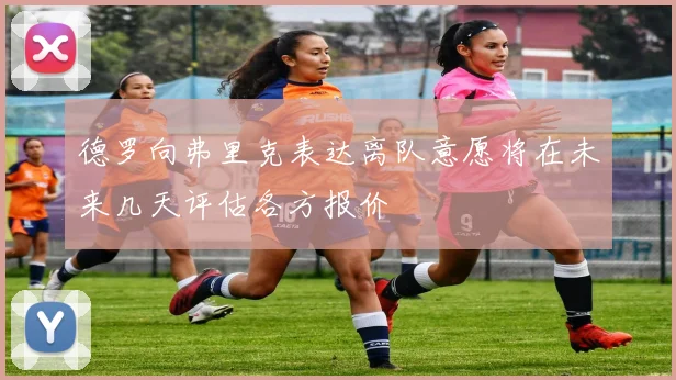德罗向弗里克表达离队意愿将在未来几天评估各方报价