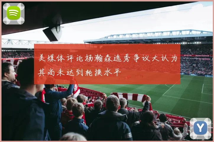 美媒体评论杨瀚森选秀争议大认为其尚未达到轮换水平