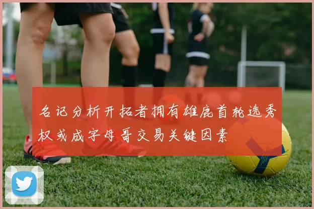 名记分析开拓者拥有雄鹿首轮选秀权或成字母哥交易关键因素