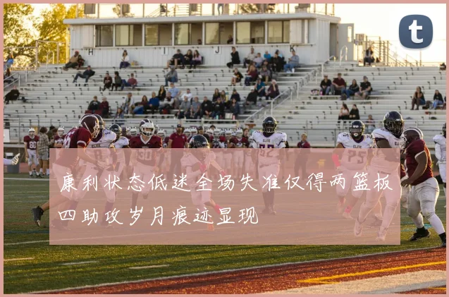 康利状态低迷全场失准仅得两篮板四助攻岁月痕迹显现