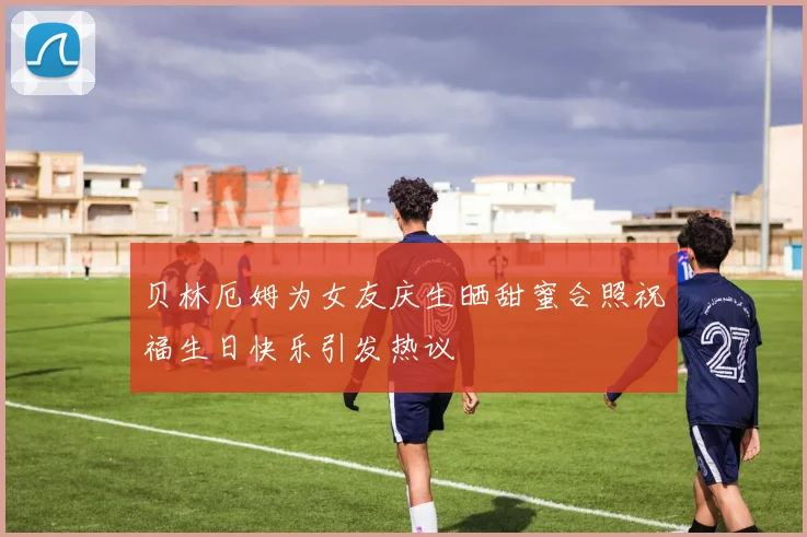 贝林厄姆为女友庆生晒甜蜜合照祝福生日快乐引发热议