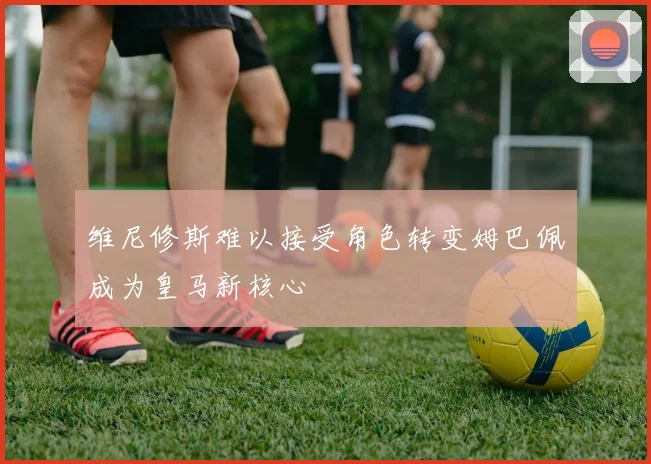 维尼修斯难以接受角色转变姆巴佩成为皇马新核心