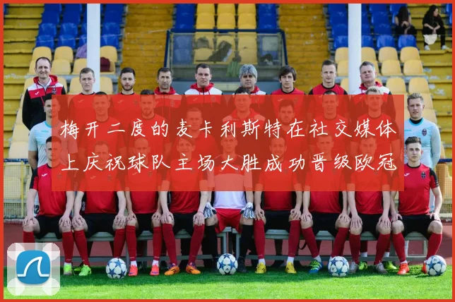 梅开二度的麦卡利斯特在社交媒体上庆祝球队主场大胜成功晋级欧冠16强