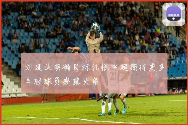 刘建业明确目标扎根中超期待更多年轻球员崭露头角