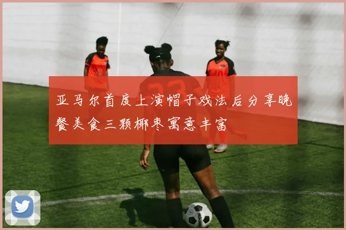 亚马尔首度上演帽子戏法后分享晚餐美食三颗椰枣寓意丰富