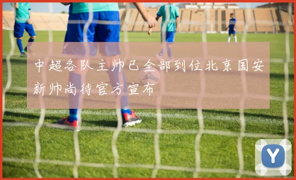 中超各队主帅已全部到位北京国安新帅尚待官方宣布