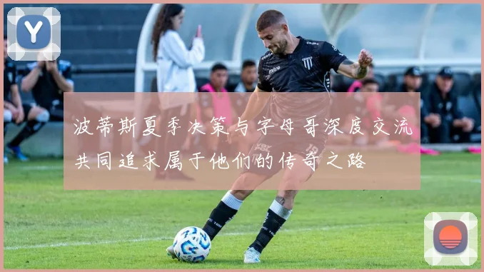波蒂斯夏季决策与字母哥深度交流共同追求属于他们的传奇之路