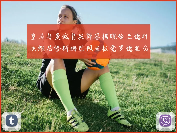 皇马与曼城首发阵容揭晓哈兰德对决维尼修斯姆巴佩坐板凳罗德里戈出战
