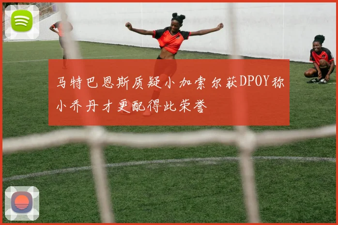 马特巴恩斯质疑小加索尔获DPOY称小乔丹才更配得此荣誉