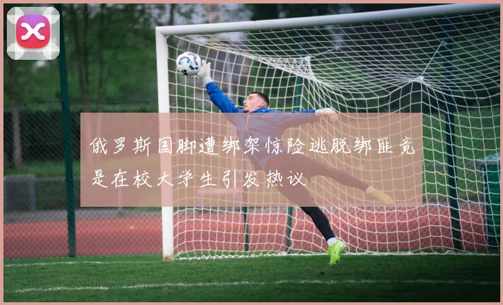 俄罗斯国脚遭绑架惊险逃脱绑匪竟是在校大学生引发热议