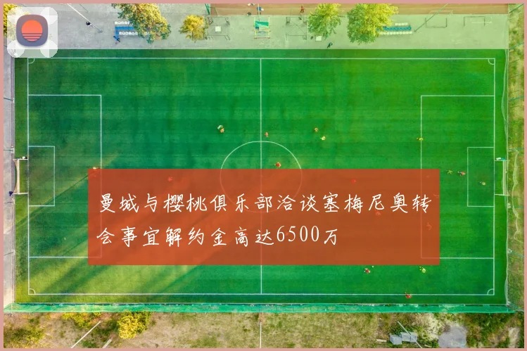 曼城与樱桃俱乐部洽谈塞梅尼奥转会事宜解约金高达6500万