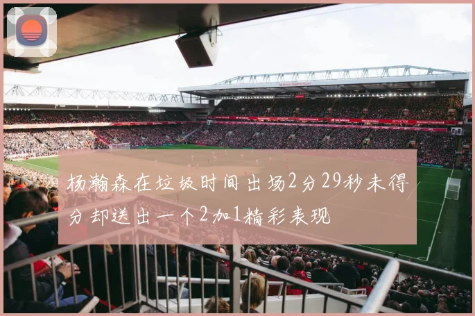 杨瀚森在垃圾时间出场2分29秒未得分却送出一个2加1精彩表现