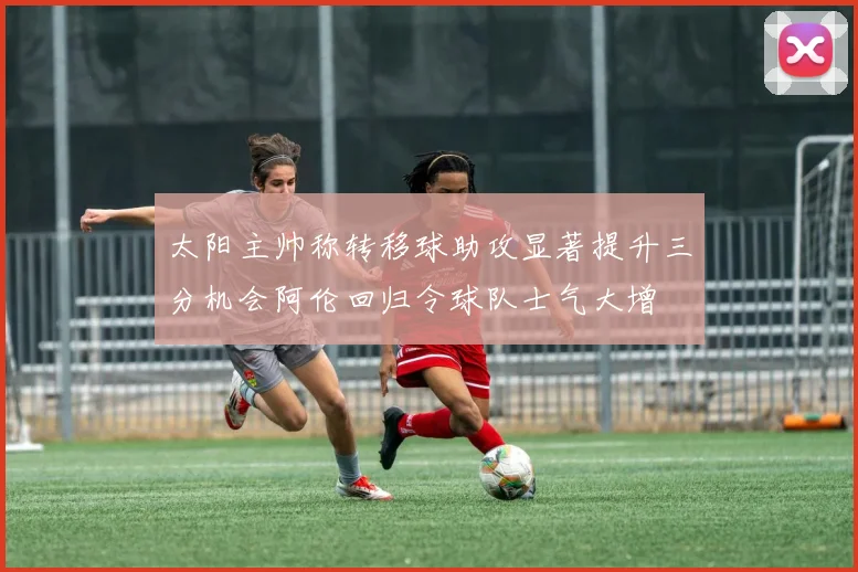 太阳主帅称转移球助攻显著提升三分机会阿伦回归令球队士气大增