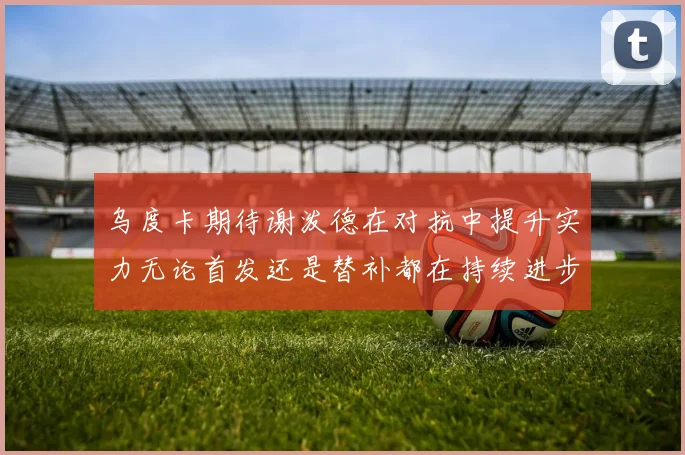 乌度卡期待谢泼德在对抗中提升实力无论首发还是替补都在持续进步