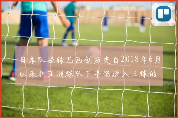 日本队逆转巴西创历史自2018年6月以来非亚洲球队下半场连入三球的壮举
