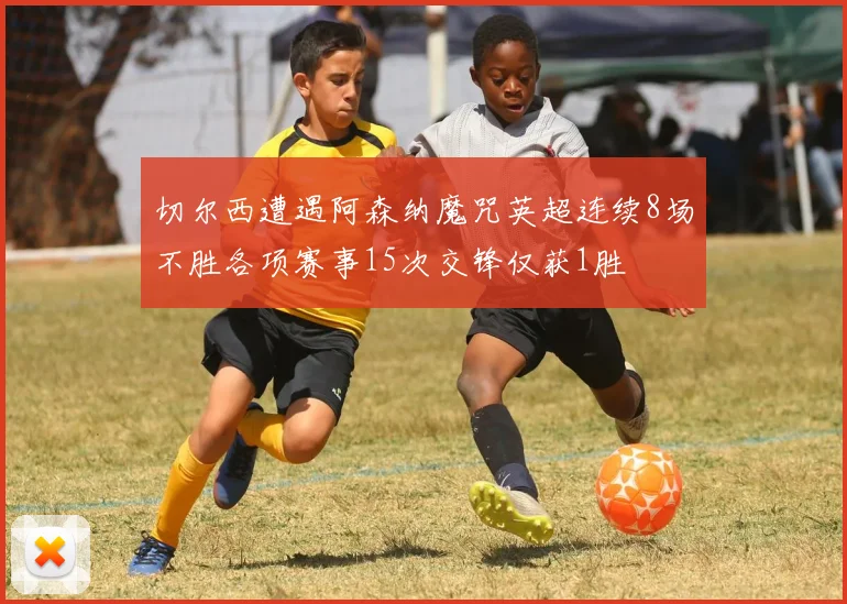 切尔西遭遇阿森纳魔咒英超连续8场不胜各项赛事15次交锋仅获1胜