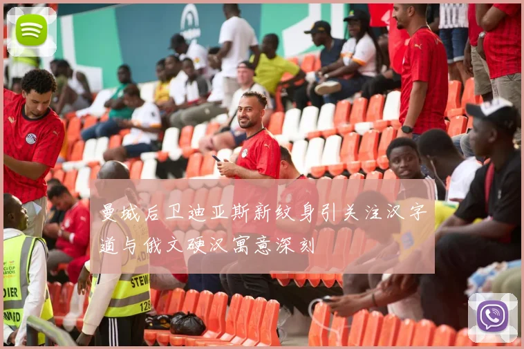 曼城后卫迪亚斯新纹身引关注汉字道与俄文硬汉寓意深刻