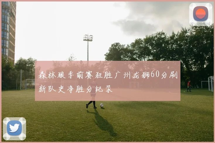 森林狼季前赛狂胜广州龙狮60分刷新队史净胜分纪录