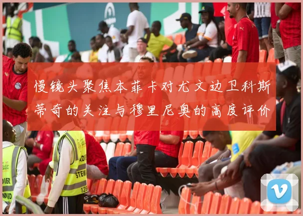 慢镜头聚焦本菲卡对尤文边卫科斯蒂奇的关注与穆里尼奥的高度评价