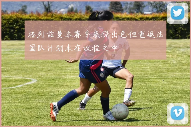 格列兹曼本赛季表现出色但重返法国队计划未在议程之中