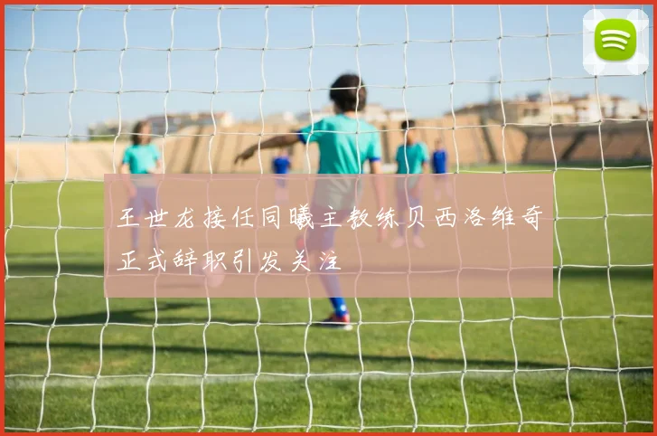 王世龙接任同曦主教练贝西洛维奇正式辞职引发关注