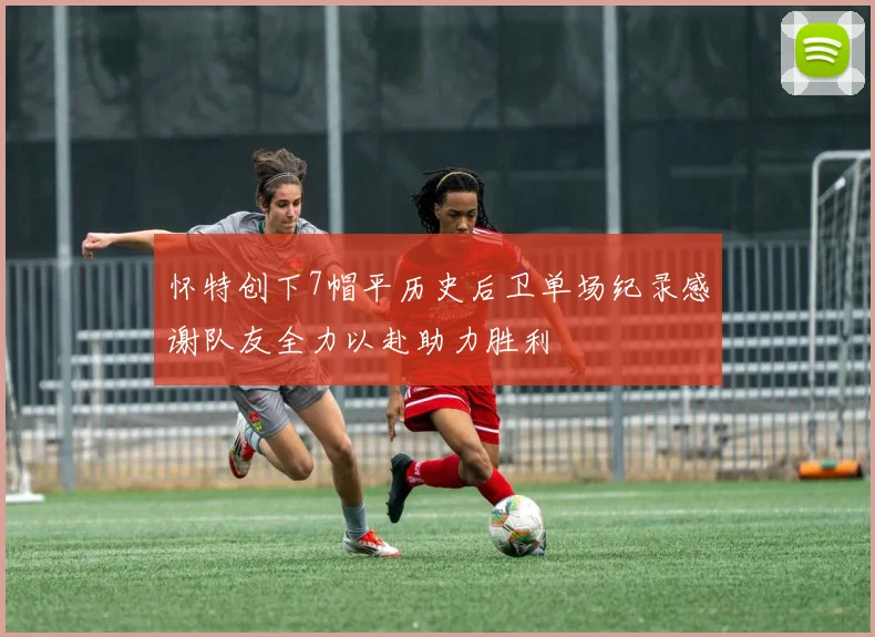 怀特创下7帽平历史后卫单场纪录感谢队友全力以赴助力胜利