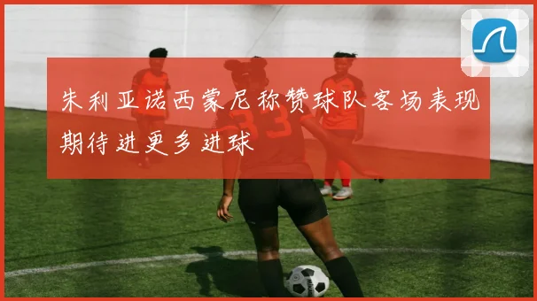 朱利亚诺西蒙尼称赞球队客场表现期待进更多进球