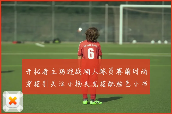 开拓者主场迎战湖人球员赛前时尚穿搭引关注小杨夹克搭配粉色小书包