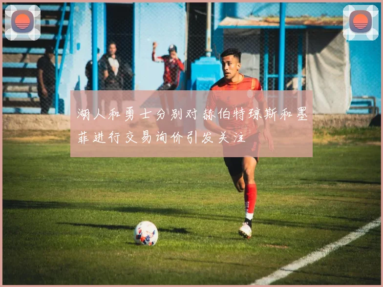 湖人和勇士分别对赫伯特琼斯和墨菲进行交易询价引发关注