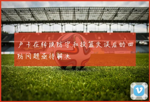 卢卡在转换防守和投篮失误后的回防问题亟待解决