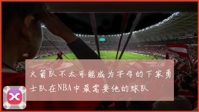 火箭队不太可能成为字母的下家勇士队在NBA中最需要他的球队